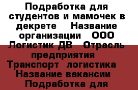 Подработка для студентов и мамочек в декрете  › Название организации ­ ООО Логистик ДВ › Отрасль предприятия ­ Транспорт, логистика  › Название вакансии ­ Подработка для студентов и мамочек в декрете  - Приморский край, Владивосток г. Работа » Вакансии   . Приморский край,Владивосток г.